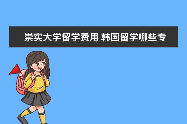 崇实大学留学费用 韩国留学哪些专业好就业