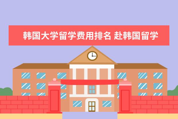 韩国大学留学费用排名 赴韩国留学一年的费用是多少