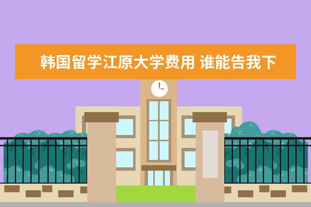 韩国留学江原大学费用 谁能告我下韩国留学费用,具体想咨询下