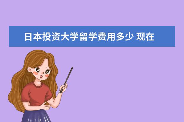 日本投资大学留学费用多少 现在 去日本留学 一年的费用 大概是多少