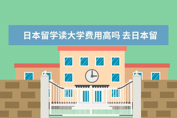 日本留学读大学费用高吗 去日本留学要多少钱左右,去读大学的