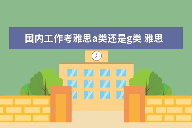 国内工作考雅思a类还是g类 雅思考试A类和G类的区别,最新的,具体一点