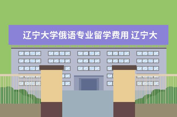 辽宁大学俄语专业留学费用 辽宁大学外国语学院(辽阳校区)俄语系和辽宁大学俄语...