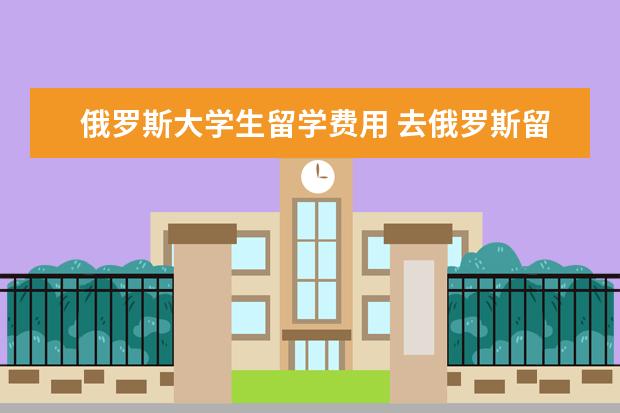 俄罗斯大学生留学费用 去俄罗斯留学一年需要多少费用