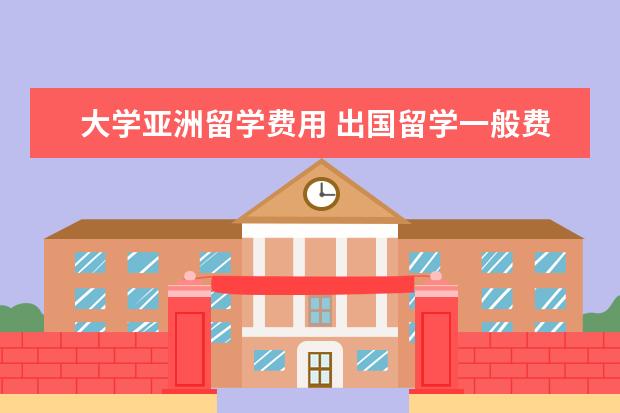 大学亚洲留学费用 出国留学一般费用是多少钱一年?