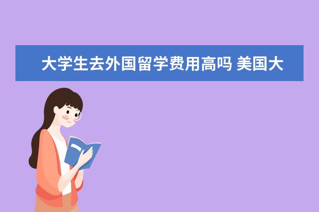大学生去外国留学费用高吗 美国大学生留学费用一年多少钱