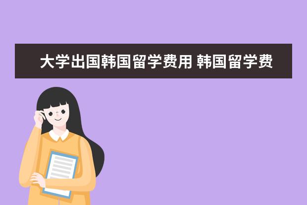 大学出国韩国留学费用 韩国留学费用一年多少人民币
