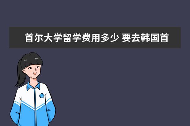 首尔大学留学费用多少 要去韩国首尔大学留学一年需要多少钱?(人民币)生活...
