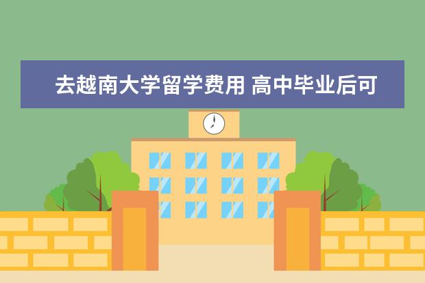 去越南大学留学费用 高中毕业后可以到越南留学吗?必须具备什么条件?学费...