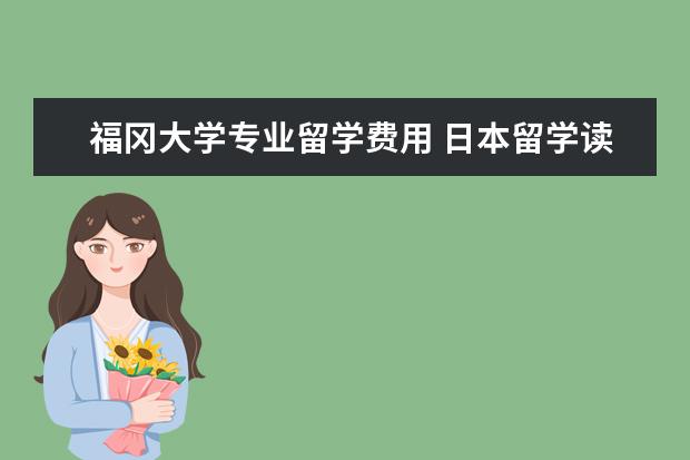 福冈大学专业留学费用 日本留学读研费用有哪些?日本留学读研费用一年要多...
