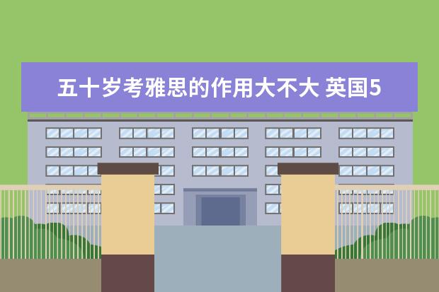 五十岁考雅思的作用大不大 英国50左右的大学有必要念研究生吗