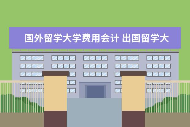 国外留学大学费用会计 出国留学大概总共需要多少费用