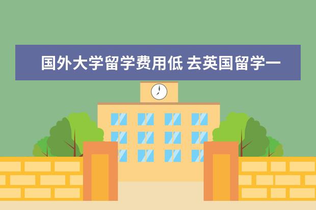 国外大学留学费用低 去英国留学一年费用多少?中介费多少?