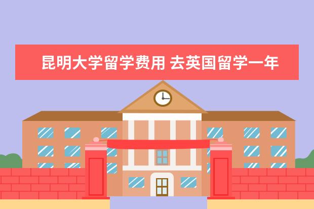 昆明大学留学费用 去英国留学一年费用大概是多少?