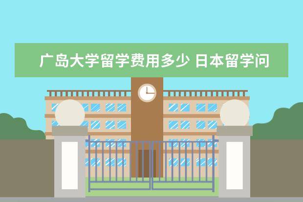 广岛大学留学费用多少 日本留学问题。