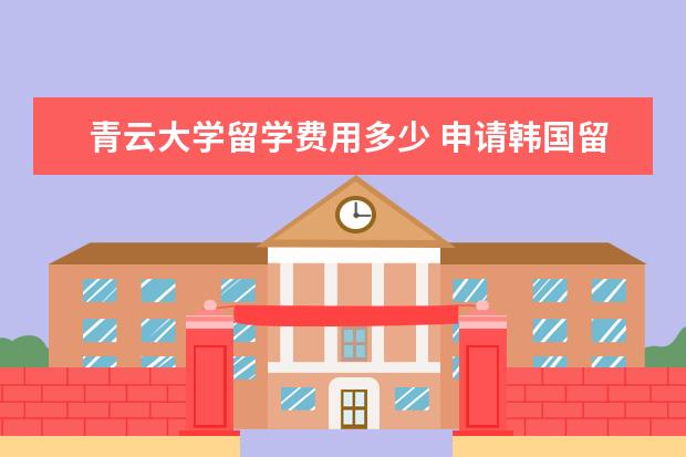 青云大学留学费用多少 申请韩国留学奖学金介绍