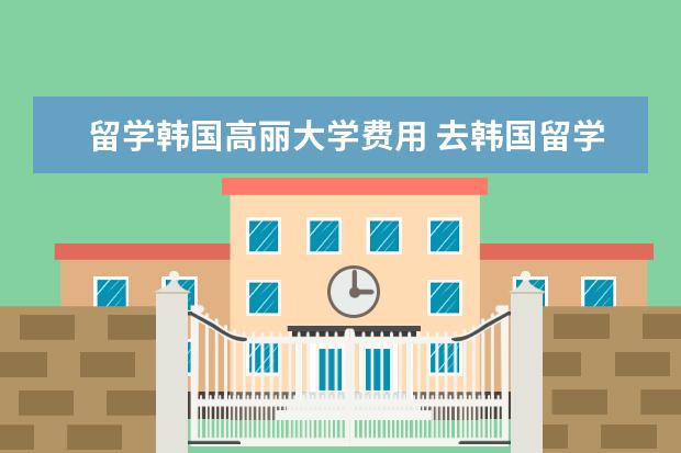留学韩国高丽大学费用 去韩国留学一年大概需要多少钱?