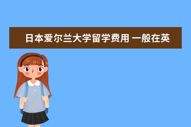 日本爱尔兰大学留学费用 一般在英国一年的留学费用需要多少钱