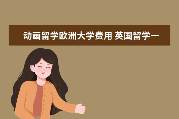 动画留学欧洲大学费用 英国留学一年要花多少钱?