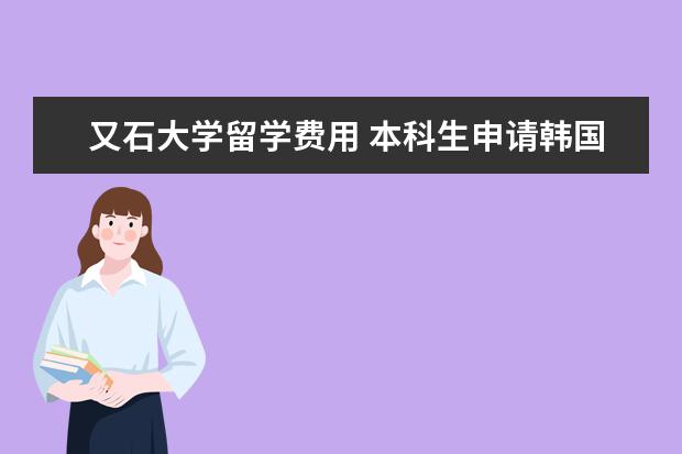 又石大学留学费用 本科生申请韩国硕士留学需要的条件