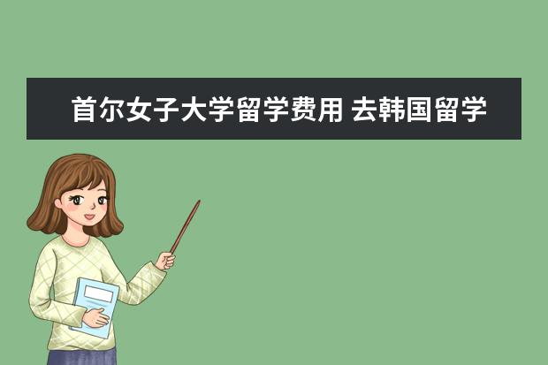 首尔女子大学留学费用 去韩国留学需要多少钱?有哪些好的大学?