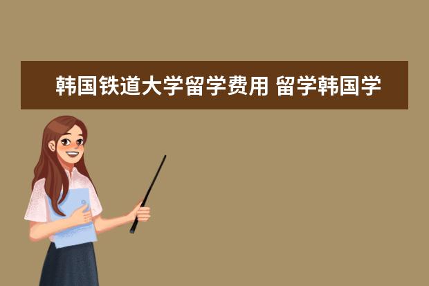 韩国铁道大学留学费用 留学韩国学生签证介绍