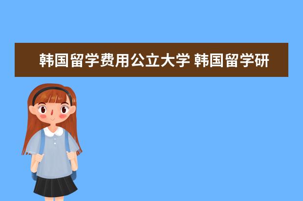 韩国留学费用公立大学 韩国留学研究生费用多少?