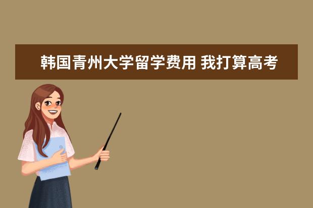 韩国青州大学留学费用 我打算高考过后去韩国留学 谁知道韩国有哪些大学比...