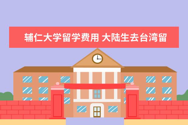 辅仁大学留学费用 大陆生去台湾留学怎么样?贵不贵