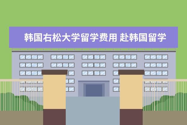 韩国右松大学留学费用 赴韩国留学一年的费用是多少