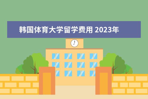 韩国体育大学留学费用 2023年韩国高丽大学留学费用一年多少