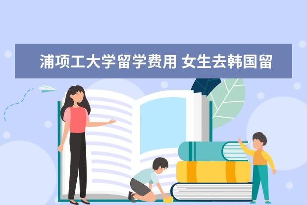 浦项工大学留学费用 女生去韩国留学学什么专业好