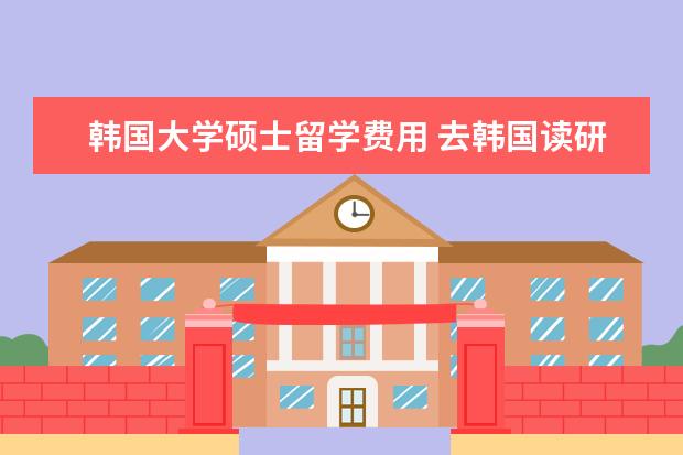 韩国大学硕士留学费用 去韩国读研究生的费用大概多少一年?