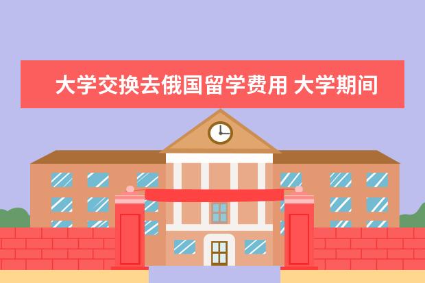 大学交换去俄国留学费用 大学期间做交换生出国的利与弊分别是什么?