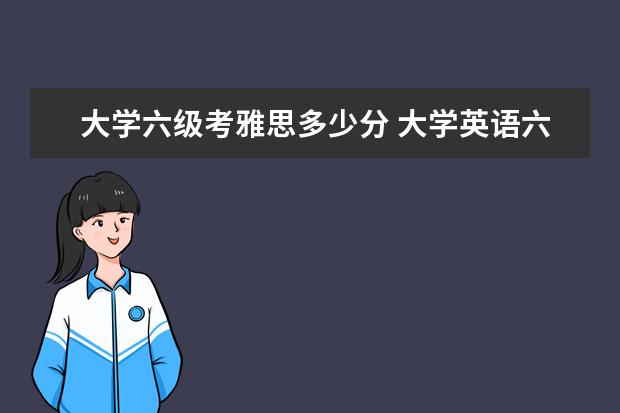 大学六级考雅思多少分 大学英语六级,雅思或托福大概能考多少分?
