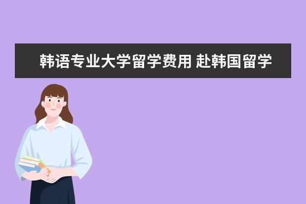 韩语专业大学留学费用 赴韩国留学一年的费用是多少
