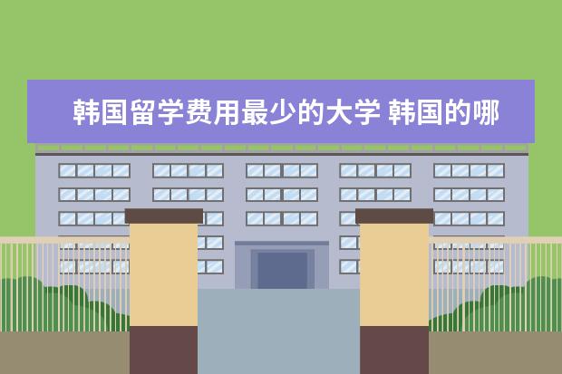 韩国留学费用最少的大学 韩国的哪个大学院收费比较低呀?