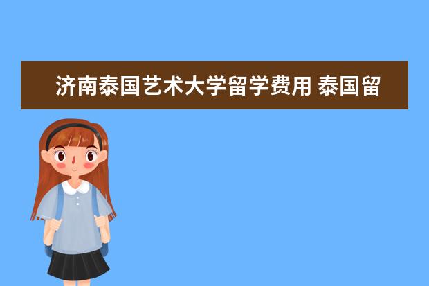 济南泰国艺术大学留学费用 泰国留学安全吗