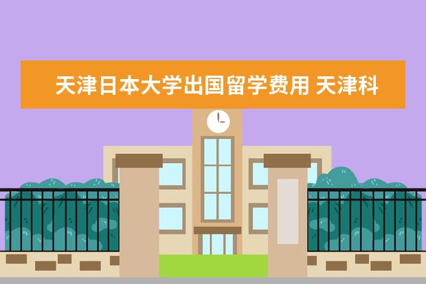 天津日本大学出国留学费用 天津科技大学出国留学