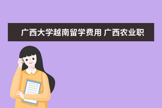 广西大学越南留学费用 广西农业职业技术大学2021年普通本科、专科(高职)招...