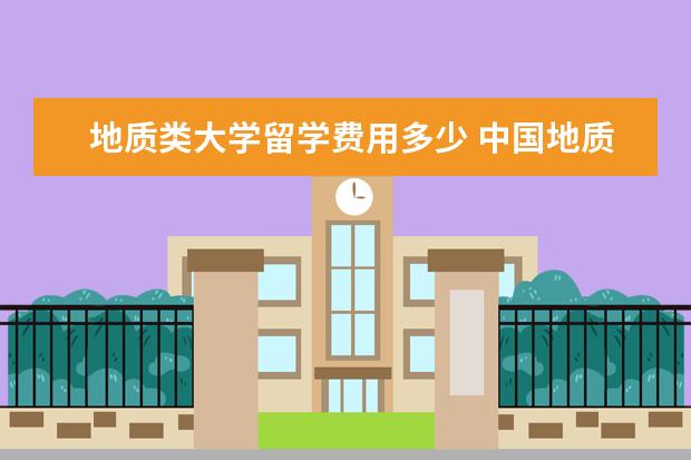 地质类大学留学费用多少 中国地质大学研究生学费