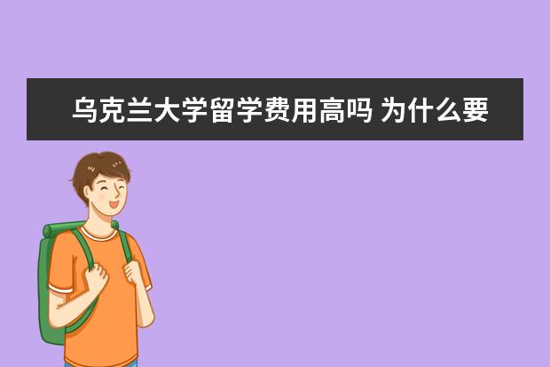 乌克兰大学留学费用高吗 为什么要去乌克兰留学?乌克兰费用最低的大学是哪几...