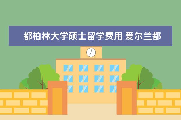 都柏林大学硕士留学费用 爱尔兰都柏林大学留学的条件及申请流程是什么? - 百...