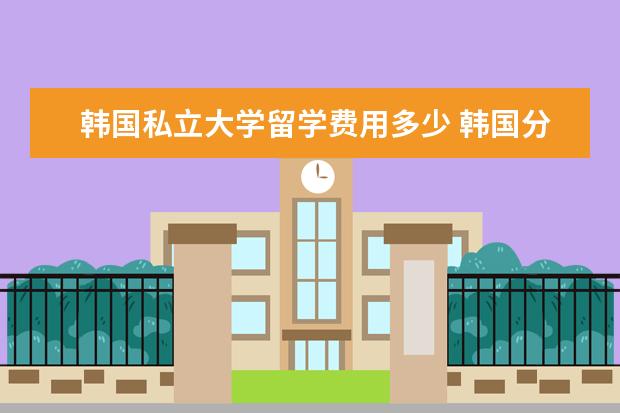 韩国私立大学留学费用多少 韩国分为国立大学和私立大学,韩国本科留学一年费用...