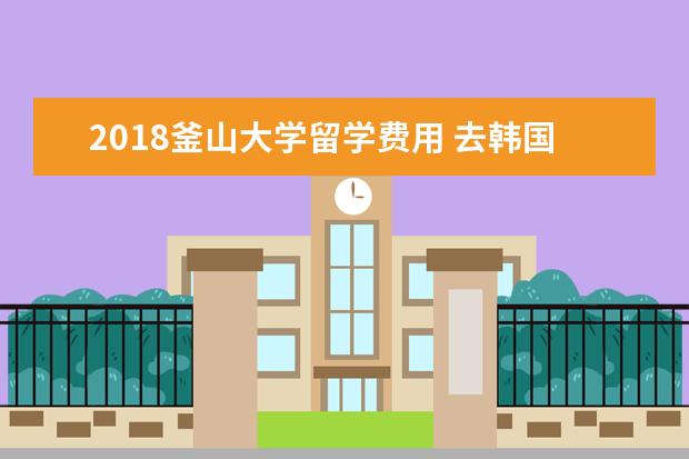 2018釜山大学留学费用 去韩国留学到底好不好?