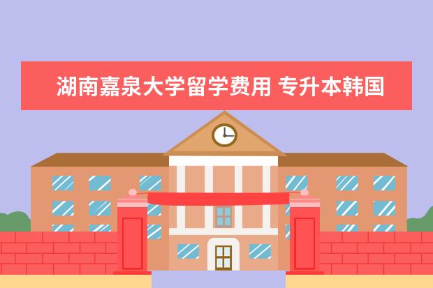 湖南嘉泉大学留学费用 专升本韩国留学学历承认吗