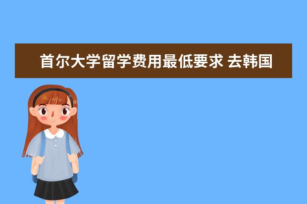 首尔大学留学费用最低要求 去韩国首尔大学留学一年大概要花费多少?