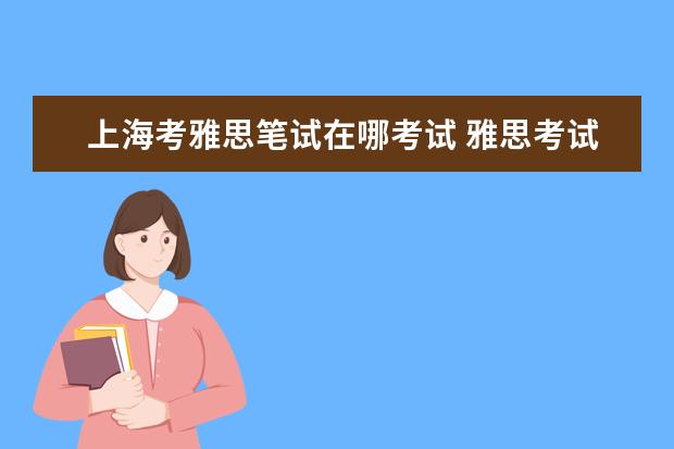 上海考雅思笔试在哪考试 雅思考试时间和费用地点2021上海