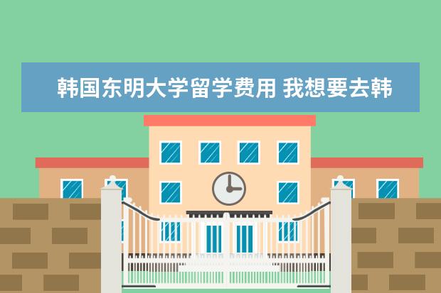 韩国东明大学留学费用 我想要去韩国留学,韩国有规定说六个月可以打工挣学...