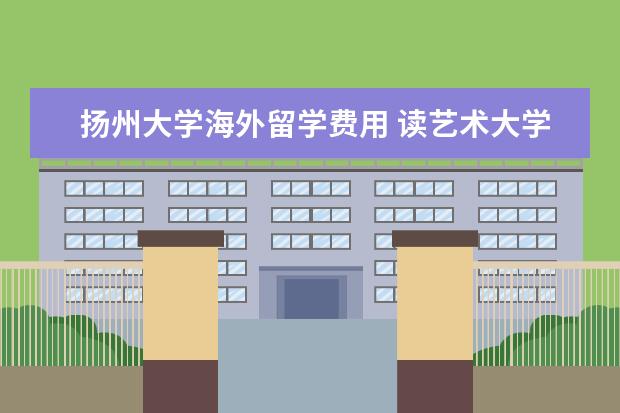 扬州大学海外留学费用 读艺术大学要多少钱,中国各大艺术类院校及专业学费 ...